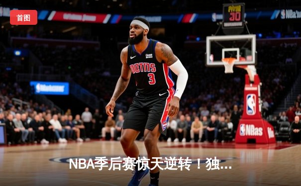 NBA季后赛惊天逆转！独行侠东契奇三双率队加时险胜快船