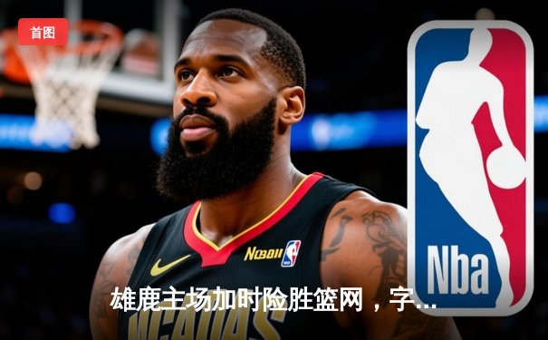 雄鹿主场加时险胜篮网，字母哥44分准三双主宰密尔沃基之夜